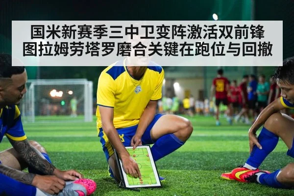 国米新赛季三中卫变阵激活双前锋 图拉姆劳塔罗磨合关键在跑位与回撤