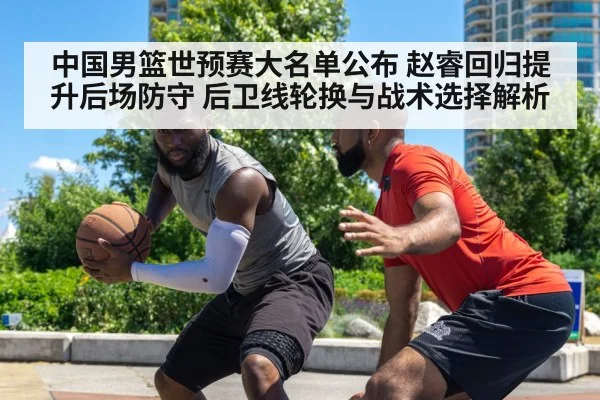 中国男篮世预赛大名单公布 赵睿回归提升后场防守 后卫线轮换与战术选择解析